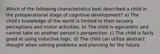 Which of the following characteristics best described a child in the preoperational stage of cognitive development? a) The child's knowledge of the world is limited to their sensory perceptions and motor activities. b) The child is egocentric and cannot take on another person's perspective. c) The child is fairly good at using inductive logic. d) The child can utilize abstract thought when solving problems and planning for the future.