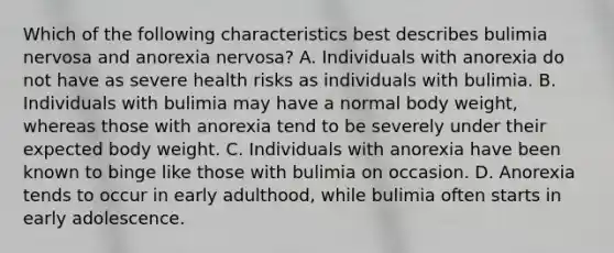 Which of the following characteristics best describes bulimia nervosa and anorexia nervosa? A. Individuals with anorexia do not have as severe health risks as individuals with bulimia. B. Individuals with bulimia may have a normal body weight, whereas those with anorexia tend to be severely under their expected body weight. C. Individuals with anorexia have been known to binge like those with bulimia on occasion. D. Anorexia tends to occur in early adulthood, while bulimia often starts in early adolescence.