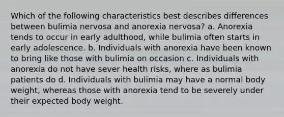 Which of the following characteristics best describes differences between bulimia nervosa and anorexia nervosa? a. Anorexia tends to occur in early adulthood, while bulimia often starts in early adolescence. b. Individuals with anorexia have been known to bring like those with bulimia on occasion c. Individuals with anorexia do not have sever health risks, where as bulimia patients do d. Individuals with bulimia may have a normal body weight, whereas those with anorexia tend to be severely under their expected body weight.