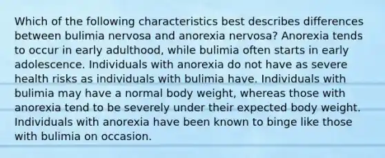 Which of the following characteristics best describes differences between bulimia nervosa and anorexia nervosa? Anorexia tends to occur in early adulthood, while bulimia often starts in early adolescence. Individuals with anorexia do not have as severe health risks as individuals with bulimia have. Individuals with bulimia may have a normal body weight, whereas those with anorexia tend to be severely under their expected body weight. Individuals with anorexia have been known to binge like those with bulimia on occasion.