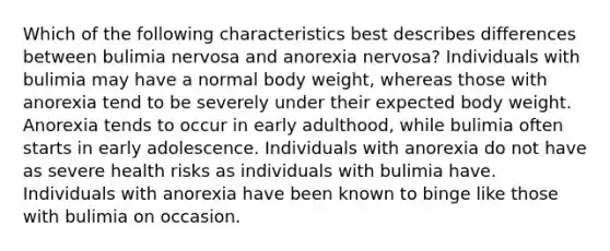 Which of the following characteristics best describes differences between bulimia nervosa and anorexia nervosa? Individuals with bulimia may have a normal body weight, whereas those with anorexia tend to be severely under their expected body weight. Anorexia tends to occur in early adulthood, while bulimia often starts in early adolescence. Individuals with anorexia do not have as severe health risks as individuals with bulimia have. Individuals with anorexia have been known to binge like those with bulimia on occasion.