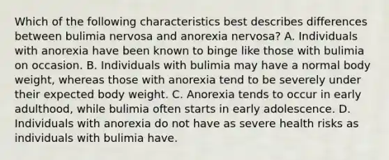 Which of the following characteristics best describes differences between bulimia nervosa and anorexia nervosa? A. Individuals with anorexia have been known to binge like those with bulimia on occasion. B. Individuals with bulimia may have a normal body weight, whereas those with anorexia tend to be severely under their expected body weight. C. Anorexia tends to occur in early adulthood, while bulimia often starts in early adolescence. D. Individuals with anorexia do not have as severe health risks as individuals with bulimia have.