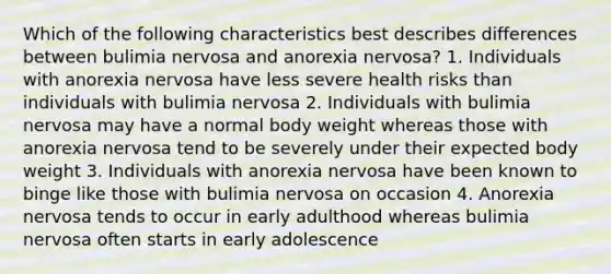 Which of the following characteristics best describes differences between bulimia nervosa and anorexia nervosa? 1. Individuals with anorexia nervosa have less severe health risks than individuals with bulimia nervosa 2. Individuals with bulimia nervosa may have a normal body weight whereas those with anorexia nervosa tend to be severely under their expected body weight 3. Individuals with anorexia nervosa have been known to binge like those with bulimia nervosa on occasion 4. Anorexia nervosa tends to occur in early adulthood whereas bulimia nervosa often starts in early adolescence