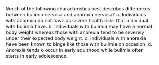 Which of the following characteristics best describes differences between bulimia nervosa and anorexia nervosa? a. Individuals with anorexia do not have as severe health risks that individual with bulimia have. b. Individuals with bulimia may have a normal body weight whereas those with anorexia tend to be severely under their expected body weight. c. Individuals with anorexia have been known to binge like those with bulimia on occasion. d. Anorexia tends o occur in early adulthood while bulimia often starts in early adolescence.