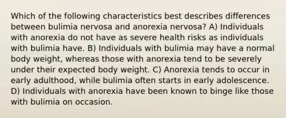 Which of the following characteristics best describes differences between bulimia nervosa and anorexia nervosa? A) Individuals with anorexia do not have as severe health risks as individuals with bulimia have. B) Individuals with bulimia may have a normal body weight, whereas those with anorexia tend to be severely under their expected body weight. C) Anorexia tends to occur in early adulthood, while bulimia often starts in early adolescence. D) Individuals with anorexia have been known to binge like those with bulimia on occasion.