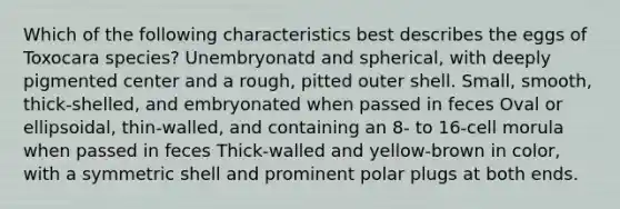 Which of the following characteristics best describes the eggs of Toxocara species? Unembryonatd and spherical, with deeply pigmented center and a rough, pitted outer shell. Small, smooth, thick-shelled, and embryonated when passed in feces Oval or ellipsoidal, thin-walled, and containing an 8- to 16-cell morula when passed in feces Thick-walled and yellow-brown in color, with a symmetric shell and prominent polar plugs at both ends.