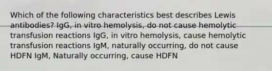 Which of the following characteristics best describes Lewis antibodies? IgG, in vitro hemolysis, do not cause hemolytic transfusion reactions IgG, in vitro hemolysis, cause hemolytic transfusion reactions IgM, naturally occurring, do not cause HDFN IgM, Naturally occurring, cause HDFN