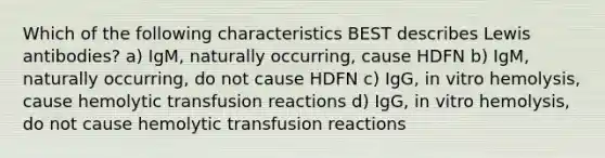 Which of the following characteristics BEST describes Lewis antibodies? a) IgM, naturally occurring, cause HDFN b) IgM, naturally occurring, do not cause HDFN c) IgG, in vitro hemolysis, cause hemolytic transfusion reactions d) IgG, in vitro hemolysis, do not cause hemolytic transfusion reactions