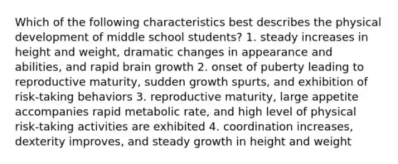 Which of the following characteristics best describes the physical development of middle school students? 1. steady increases in height and weight, dramatic changes in appearance and abilities, and rapid brain growth 2. onset of puberty leading to reproductive maturity, sudden growth spurts, and exhibition of risk-taking behaviors 3. reproductive maturity, large appetite accompanies rapid metabolic rate, and high level of physical risk-taking activities are exhibited 4. coordination increases, dexterity improves, and steady growth in height and weight