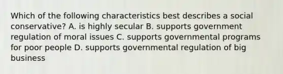 Which of the following characteristics best describes a social conservative? A. is highly secular B. supports government regulation of moral issues C. supports governmental programs for poor people D. supports governmental regulation of big business