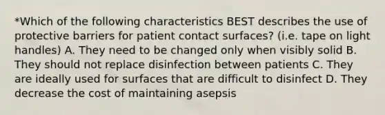 *Which of the following characteristics BEST describes the use of protective barriers for patient contact surfaces? (i.e. tape on light handles) A. They need to be changed only when visibly solid B. They should not replace disinfection between patients C. They are ideally used for surfaces that are difficult to disinfect D. They decrease the cost of maintaining asepsis