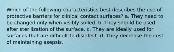 Which of the following characteristics best describes the use of protective barriers for clinical contact surfaces? a. They need to be changed only when visibly soiled. b. They should be used after sterilization of the surface. c. They are ideally used for surfaces that are difficult to disinfect. d. They decrease the cost of maintaining asepsis.