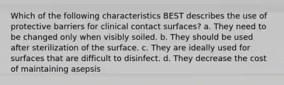 Which of the following characteristics BEST describes the use of protective barriers for clinical contact surfaces? a. They need to be changed only when visibly soiled. b. They should be used after sterilization of the surface. c. They are ideally used for surfaces that are difficult to disinfect. d. They decrease the cost of maintaining asepsis