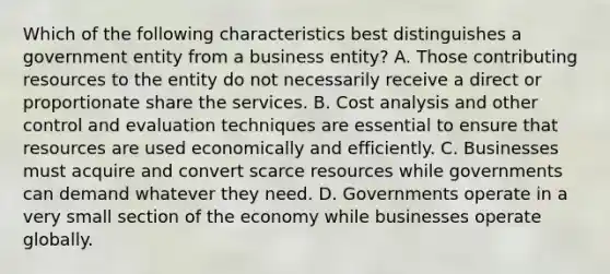 Which of the following characteristics best distinguishes a government entity from a business entity? A. Those contributing resources to the entity do not necessarily receive a direct or proportionate share the services. B. Cost analysis and other control and evaluation techniques are essential to ensure that resources are used economically and efficiently. C. Businesses must acquire and convert scarce resources while governments can demand whatever they need. D. Governments operate in a very small section of the economy while businesses operate globally.