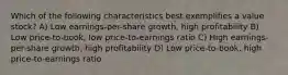 Which of the following characteristics best exemplifies a value stock? A) Low earnings-per-share growth, high profitability B) Low price-to-book, low price-to-earnings ratio C) High earnings-per-share growth, high profitability D) Low price-to-book, high price-to-earnings ratio