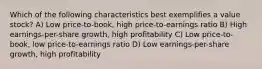 Which of the following characteristics best exemplifies a value stock? A) Low price-to-book, high price-to-earnings ratio B) High earnings-per-share growth, high profitability C) Low price-to-book, low price-to-earnings ratio D) Low earnings-per-share growth, high profitability