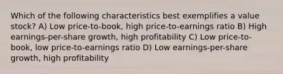 Which of the following characteristics best exemplifies a value stock? A) Low price-to-book, high price-to-earnings ratio B) High earnings-per-share growth, high profitability C) Low price-to-book, low price-to-earnings ratio D) Low earnings-per-share growth, high profitability