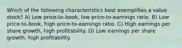 Which of the following characteristics best exemplifies a value stock? A) Low price-to-book, low price-to-earnings ratio. B) Low price-to-book, high price-to-earnings ratio. C) High earnings per share growth, high profitability. D) Low earnings per share growth, high profitability.