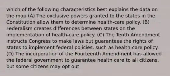 which of the following characteristics best explains the data on the map (A) The exclusive powers granted to the states in the Constitution allow them to determine health-care policy. (B) Federalism creates differences between states on the implementation of health-care policy. (C) The Tenth Amendment instructs Congress to make laws but guarantees the rights of states to implement federal policies, such as health-care policy. (D) The incorporation of the Fourteenth Amendment has allowed the federal government to guarantee health care to all citizens, but some citizens may opt out