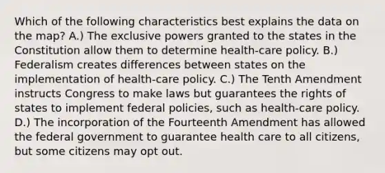 Which of the following characteristics best explains the data on the map? A.) The exclusive powers granted to the states in the Constitution allow them to determine health-care policy. B.) Federalism creates differences between states on the implementation of health-care policy. C.) The Tenth Amendment instructs Congress to make laws but guarantees the rights of states to implement federal policies, such as health-care policy. D.) The incorporation of the Fourteenth Amendment has allowed the federal government to guarantee health care to all citizens, but some citizens may opt out.