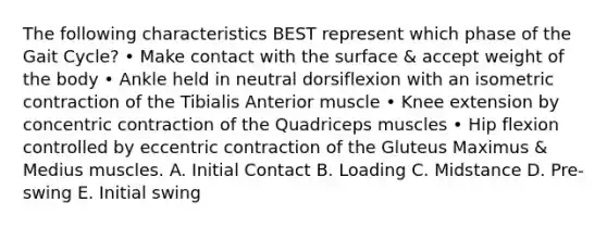 The following characteristics BEST represent which phase of the Gait Cycle? • Make contact with the surface & accept weight of the body • Ankle held in neutral dorsiflexion with an isometric contraction of the Tibialis Anterior muscle • Knee extension by concentric contraction of the Quadriceps muscles • Hip flexion controlled by eccentric contraction of the Gluteus Maximus & Medius muscles. A. Initial Contact B. Loading C. Midstance D. Pre-swing E. Initial swing