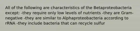 All of the following are characteristics of the Betaproteobacteria except: -they require only low levels of nutrients -they are Gram-negative -they are similar to Alphaproteobacteria according to rRNA -they include bacteria that can recycle sulfur