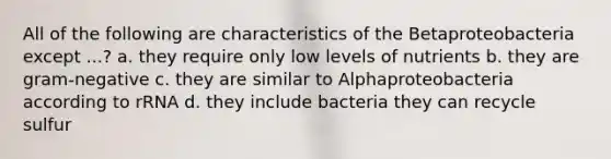 All of the following are characteristics of the Betaproteobacteria except ...? a. they require only low levels of nutrients b. they are gram-negative c. they are similar to Alphaproteobacteria according to rRNA d. they include bacteria they can recycle sulfur