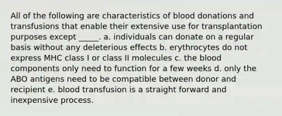 All of the following are characteristics of blood donations and transfusions that enable their extensive use for transplantation purposes except _____. a. individuals can donate on a regular basis without any deleterious effects b. erythrocytes do not express MHC class I or class II molecules c. the blood components only need to function for a few weeks d. only the ABO antigens need to be compatible between donor and recipient e. blood transfusion is a straight forward and inexpensive process.