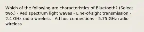 Which of the following are characteristics of Bluetooth? (Select two.) - Red spectrum light waves - Line-of-sight transmission - 2.4 GHz radio wireless - Ad hoc connections - 5.75 GHz radio wireless