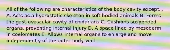 All of the following are characteristics of the body cavity except... A. Acts as a hydrostatic skeleton in soft bodied animals B. Forms the gastrovascular cavity of cnidarians C. Cushions suspended organs, preventing internal injury D. A space lined by mesoderm in coelomates E. Allows internal organs to enlarge and move independently of the outer body wall