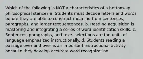 Which of the following is NOT a characteristics of a bottom-up philosophical stance? a. Students must decode letters and words before they are able to construct meaning from sentences, paragraphs, and larger text sentences. b. Reading acquisition is mastering and integrating a series of word identification skills. c. Sentences, paragraphs, and texts selections are the units of language emphasized instructionally. d. Students reading a passage over and over is an important instructional activity because they develop accurate word recognization