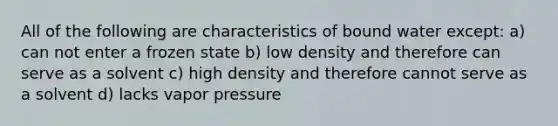 All of the following are characteristics of bound water except: a) can not enter a frozen state b) low density and therefore can serve as a solvent c) high density and therefore cannot serve as a solvent d) lacks vapor pressure