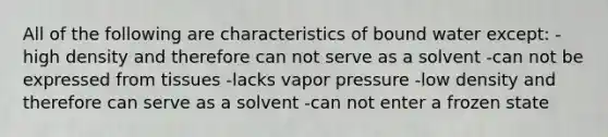 All of the following are characteristics of bound water except: -high density and therefore can not serve as a solvent -can not be expressed from tissues -lacks vapor pressure -low density and therefore can serve as a solvent -can not enter a frozen state