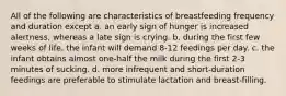 All of the following are characteristics of breastfeeding frequency and duration except a. an early sign of hunger is increased alertness, whereas a late sign is crying. b. during the first few weeks of life, the infant will demand 8-12 feedings per day. c. the infant obtains almost one-half the milk during the first 2-3 minutes of sucking. d. more infrequent and short-duration feedings are preferable to stimulate lactation and breast-filling.