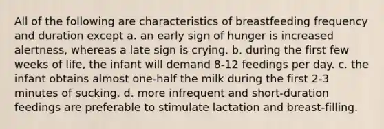 All of the following are characteristics of breastfeeding frequency and duration except a. an early sign of hunger is increased alertness, whereas a late sign is crying. b. during the first few weeks of life, the infant will demand 8-12 feedings per day. c. the infant obtains almost one-half the milk during the first 2-3 minutes of sucking. d. more infrequent and short-duration feedings are preferable to stimulate lactation and breast-filling.