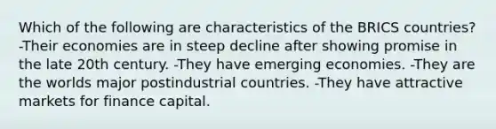 Which of the following are characteristics of the BRICS countries? -Their economies are in steep decline after showing promise in the late 20th century. -They have emerging economies. -They are the worlds major postindustrial countries. -They have attractive markets for finance capital.