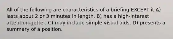 All of the following are characteristics of a briefing EXCEPT it A) lasts about 2 or 3 minutes in length. B) has a high-interest attention-getter. C) may include simple visual aids. D) presents a summary of a position.