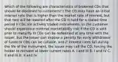 Which of the following are characteristics of brokered CDs that should be disclosed to customers? I The CD may have an initial interest rate that is higher than the market rate of interest, but that rate will be lowered after the CD is held for a stated time period II CDs are actively traded instruments, so the customer should experience minimal marketability risk if the CD is sold prior to maturity III CDs can be redeemed at any time with the issuer, but the issuer can impose a penalty for early withdrawal of funds IV CDs can be callable, and if interest rates fall during the life of the instrument, the issuer may call the CD, forcing the holder to reinvest at lower current rates A. I and III B. I and IV C. II and III D. II and IV