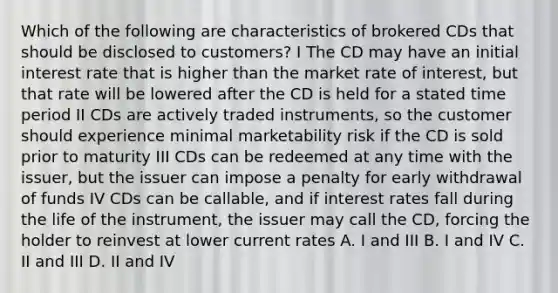 Which of the following are characteristics of brokered CDs that should be disclosed to customers? I The CD may have an initial interest rate that is higher than the market rate of interest, but that rate will be lowered after the CD is held for a stated time period II CDs are actively traded instruments, so the customer should experience minimal marketability risk if the CD is sold prior to maturity III CDs can be redeemed at any time with the issuer, but the issuer can impose a penalty for early withdrawal of funds IV CDs can be callable, and if interest rates fall during the life of the instrument, the issuer may call the CD, forcing the holder to reinvest at lower current rates A. I and III B. I and IV C. II and III D. II and IV