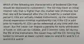 Which of the following are characteristics of brokered CDs that should be disclosed to customers? I. The CD may have an initial interest rate that is higher than the market rate of interest, but that rate will be lowered after the CD is held for a stated time period II. CDs are actively traded instruments, so the customer should experience minimal marketability risk if the CD is sold prior to maturity III. CDs can be redeemed at any time with the issuer, but the issuer can impose a penalty for early withdrawal of funds IV. CDs can be callable, and if interest rates fall during the life of the instrument, the issuer may call the CD, forcing the holder to reinvest at lower current rates A.I and III B.I and IV C.II and III D.II and IV