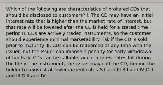 Which of the following are characteristics of brokered CDs that should be disclosed to customers? I. The CD may have an initial interest rate that is higher than the market rate of interest, but that rate will be lowered after the CD is held for a stated time period II. CDs are actively traded instruments, so the customer should experience minimal marketability risk if the CD is sold prior to maturity III. CDs can be redeemed at any time with the issuer, but the issuer can impose a penalty for early withdrawal of funds IV. CDs can be callable, and if interest rates fall during the life of the instrument, the issuer may call the CD, forcing the holder to reinvest at lower current rates A.I and III B.I and IV C.II and III D.II and IV