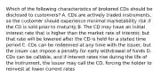 Which of the following characteristics of brokered CDs should be disclosed to customers? A. CDs are actively traded instruments, so the customer should experience minimal marketability risk if the CD is sold prior to maturity B. The CD may have an initial interest rate that is higher than the market rate of interest, but that rate will be lowered after the CD is held for a stated time period C. CDs can be redeemed at any time with the issuer, but the issuer can impose a penalty for early withdrawal of funds D. CDs can be callable, and if interest rates rise during the life of the instrument, the issuer may call the CD, forcing the holder to reinvest at lower current rates