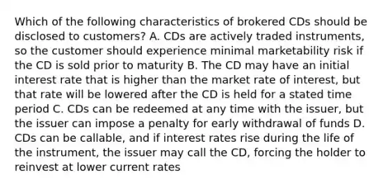 Which of the following characteristics of brokered CDs should be disclosed to customers? A. CDs are actively traded instruments, so the customer should experience minimal marketability risk if the CD is sold prior to maturity B. The CD may have an initial interest rate that is higher than the market rate of interest, but that rate will be lowered after the CD is held for a stated time period C. CDs can be redeemed at any time with the issuer, but the issuer can impose a penalty for early withdrawal of funds D. CDs can be callable, and if interest rates rise during the life of the instrument, the issuer may call the CD, forcing the holder to reinvest at lower current rates