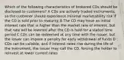 Which of the following characteristics of brokered CDs should be disclosed to customers? A CDs are actively traded instruments, so the customer should experience minimal marketability risk if the CD is sold prior to maturity B The CD may have an initial interest rate that is higher than the market rate of interest, but that rate will be lowered after the CD is held for a stated time period C CDs can be redeemed at any time with the issuer, but the issuer can impose a penalty for early withdrawal of funds D CDs can be callable, and if interest rates rise during the life of the instrument, the issuer may call the CD, forcing the holder to reinvest at lower current rates