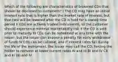 Which of the following are characteristics of brokered CDs that should be disclosed to customers? I The CD may have an initial interest rate that is higher than the market rate of interest, but that rate will be lowered after the CD is held for a stated time period II CDs are actively traded instruments, so the customer should experience minimal marketability risk if the CD is sold prior to maturity III CDs can be redeemed at any time with the issuer, but the issuer can impose a penalty for early withdrawal of funds IV CDs can be callable, and if interest rates fall during the life of the instrument, the issuer may call the CD, forcing the holder to reinvest at lower current rates AI and III BI and IV CII and III DII and IV