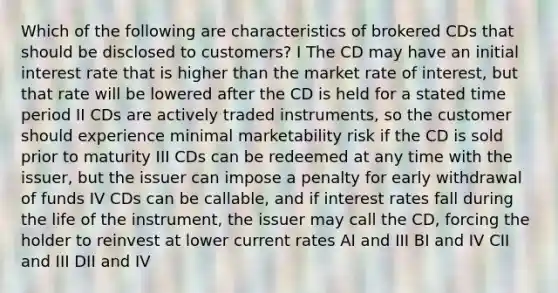 Which of the following are characteristics of brokered CDs that should be disclosed to customers? I The CD may have an initial interest rate that is higher than the market rate of interest, but that rate will be lowered after the CD is held for a stated time period II CDs are actively traded instruments, so the customer should experience minimal marketability risk if the CD is sold prior to maturity III CDs can be redeemed at any time with the issuer, but the issuer can impose a penalty for early withdrawal of funds IV CDs can be callable, and if interest rates fall during the life of the instrument, the issuer may call the CD, forcing the holder to reinvest at lower current rates AI and III BI and IV CII and III DII and IV