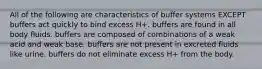 All of the following are characteristics of buffer systems EXCEPT buffers act quickly to bind excess H+. buffers are found in all body fluids. buffers are composed of combinations of a weak acid and weak base. buffers are not present in excreted fluids like urine. buffers do not eliminate excess H+ from the body.