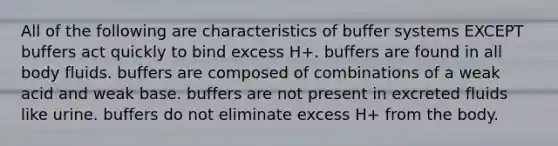 All of the following are characteristics of buffer systems EXCEPT buffers act quickly to bind excess H+. buffers are found in all body fluids. buffers are composed of combinations of a weak acid and weak base. buffers are not present in excreted fluids like urine. buffers do not eliminate excess H+ from the body.