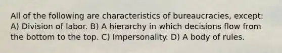 All of the following are characteristics of bureaucracies, except: A) Division of labor. B) A hierarchy in which decisions flow from the bottom to the top. C) Impersonality. D) A body of rules.