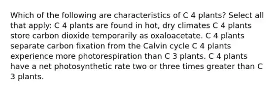 Which of the following are characteristics of C 4 plants? Select all that apply: C 4 plants are found in hot, dry climates C 4 plants store carbon dioxide temporarily as oxaloacetate. C 4 plants separate carbon fixation from the Calvin cycle C 4 plants experience more photorespiration than C 3 plants. C 4 plants have a net photosynthetic rate two or three times <a href='https://www.questionai.com/knowledge/ktgHnBD4o3-greater-than' class='anchor-knowledge'>greater than</a> C 3 plants.